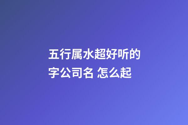 五行属水超好听的字公司名 怎么起-第1张-公司起名-玄机派